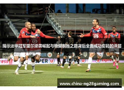 揭示法甲冠军里尔逆袭崛起与稳健制胜之路背后全面成功密码的深层